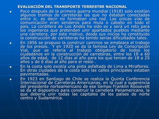 EVALUACIÓN DEL TRANSPORTE TERRESTRE NACIONAL
 Poco después de la primera guerra mundial (1918) solo existían
algunos tramos de carreteras las que no estaban conectadas
entre si, es decir no formaban una red. Las únicas vías de
comunicación eran senderos para mula o caballo en todo el
país. La cordillera de Los Andes ha sido es y será un reto para
los ingenieros que pretenden unir apartados pueblos mediante
una carretera, por este motivo, desde sus inicios ha constituido
la construcción de carreteras ha tenido serias dificultades tales.
 En 1856 se propuso la construir caminos se empleara el trabajo
de los presos. Y en 1920 se da la famosa Ley de Conscripción
Vial, que se refería al trabajo obligatorio de todos los
ciudadanos en la construcción de carreteras, entre los 18 a 60
años de edad, de 12 días al año para los que tenían de 18 a 25
años y de 6 días al año para el resto .
 En la costa solo existía una pista asfaltada de Lima a Miraflores.
En otras ciudades de la costa solo las calles principales estaban
pavimentadas.
 En 1923 en Santiago de Chile se realiza la Quinta Conferencia
Internacional de Carreteras Americanas, en la cual a sugerencia
del presidente norteamericano de ese tiempo Franklin Roosevelt
se da el dispositivo para construir la carretera Panamericana, la
que debería unir todas las capitales de los países de norte
centro y Sudamérica.
 