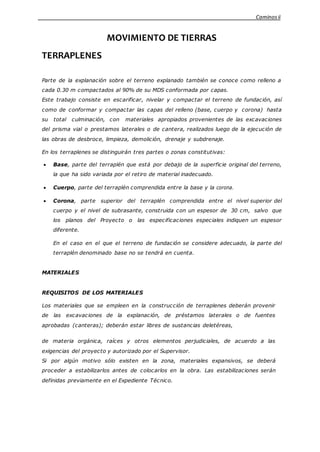 Caminosii
MOVIMIENTO DE TIERRAS
TERRAPLENES
Parte de la explanación sobre el terreno explanado también se conoce como relleno a
cada 0.30 m compactados al 90% de su MDS conformada por capas.
Este trabajo consiste en escarificar, nivelar y compactar el terreno de fundación, así
como de conformar y compactar las capas del relleno (base, cuerpo y corona) hasta
su total culminación, con materiales apropiados provenientes de las excavaciones
del prisma vial o prestamos laterales o de cantera, realizados luego de la ejecución de
las obras de desbroce, limpieza, demolición, drenaje y subdrenaje.
En los terraplenes se distinguirán tres partes o zonas constitutivas:
 Base, parte del terraplén que está por debajo de la superficie original del terreno,
la que ha sido variada por el retiro de material inadecuado.
 Cuerpo, parte del terraplén comprendida entre la base y la corona.
 Corona, parte superior del terraplén comprendida entre el nivel superior del
cuerpo y el nivel de subrasante, construida con un espesor de 30 cm, salvo que
los planos del Proyecto o las especificaciones especiales indiquen un espesor
diferente.
En el caso en el que el terreno de fundación se considere adecuado, la parte del
terraplén denominado base no se tendrá en cuenta.
MATERIALES
REQUISITOS DE LOS MATERIALES
Los materiales que se empleen en la construcción de terraplenes deberán provenir
de las excavaciones de la explanación, de préstamos laterales o de fuentes
aprobadas (canteras); deberán estar libres de sustancias deletéreas,
de materia orgánica, raíces y otros elementos perjudiciales, de acuerdo a las
exigencias del proyecto y autorizado por el Supervisor.
Si por algún motivo sólo existen en la zona, materiales expansivos, se deberá
proceder a estabilizarlos antes de colocarlos en la obra. Las estabilizaciones serán
definidas previamente en el Expediente Técnico.
 