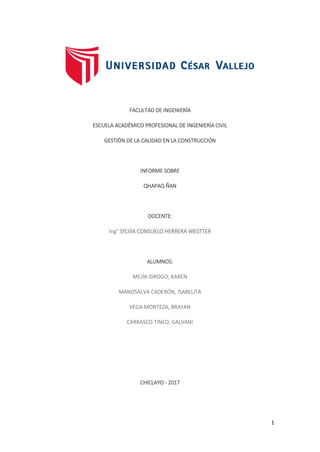 1
FACULTAD DE INGENIERÍA
ESCUELA ACADÉMICO PROFESIONAL DE INGENIERÍA CIVIL
GESTIÓN DE LA CALIDAD EN LA CONSTRUCCIÓN
INFORME SOBRE
QHAPAQ ÑAN
DOCENTE:
Ing° SYLVIA CONSUELO HERRERA WESTTER
ALUMNOS:
MEJÍA IDROGO, KAREN
MANOSALVA CADERÓN, ISABELITA
VEGA MONTEZA, BRAYAN
CARRASCO TINEO, GALVANI
CHICLAYO - 2017
 