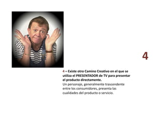 4 – Existe otro Camino Creativo en el que se 
utiliza el PRESENTADOR de TV para presentar 
el producto directamente. 
Un personaje, generalmente trascendente 
entre los consumidores, presenta las 
cualidades del producto o servicio. 
4 
 