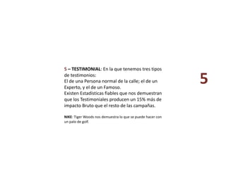 5 – TESTIMONIAL: En la que tenemos tres tipos 
de testimonios:  
El de una Persona normal de la calle; el de un 
Experto, y el de un Famoso.  
Existen Estadísticas fiables que nos demuestran 
que los Testimoniales producen un 15% más de 
impacto Bruto que el resto de las campañas. 
NIKE: Tiger Woods nos demuestra lo que se puede hacer con 
un palo de golf. 
5 
 