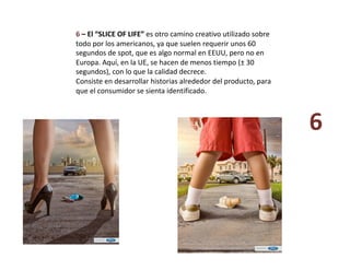 6 – El “SLICE OF LIFE” es otro camino creativo utilizado sobre 
todo por los americanos, ya que suelen requerir unos 60 
segundos de spot, que es algo normal en EEUU, pero no en 
Europa. Aquí, en la UE, se hacen de menos tiempo (± 30 
segundos), con lo que la calidad decrece. 
Consiste en desarrollar historias alrededor del producto, para 
que el consumidor se sienta identificado. 
6 
 