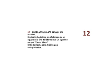 12 – DAR LA VUELTA A LAS COSAS y a la 
realidad. 
Rivales Futbolísticos: Un aficionado de un 
equipo da a uno del eterno rival un cigarrillo 
porque “Fumar Mata”. 
NIKE: Campaña para deporte para 
Discapacitados. 
12 
 