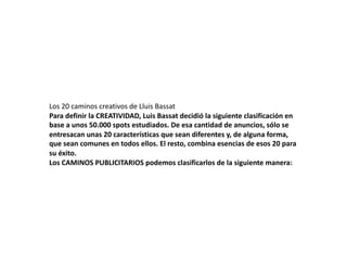 Los 20 caminos creativos de Lluis Bassat 
Para definir la CREATIVIDAD, Luis Bassat decidió la siguiente clasificación en 
base a unos 50.000 spots estudiados. De esa cantidad de anuncios, sólo se 
entresacan unas 20 características que sean diferentes y, de alguna forma, 
que sean comunes en todos ellos. El resto, combina esencias de esos 20 para 
su éxito. 
Los CAMINOS PUBLICITARIOS podemos clasificarlos de la siguiente manera: 
 