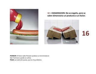 16 – EXAGERACION: No se engaña, pero se 
sobre dimensiona un producto o un factor. 
PIONEER: El Auto‐radio Pioneer produce un terremoto en 
San Francisco cuando se utiliza. 
PIZZA con extra de queso, que es muy elástico. 
16 
 