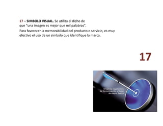 17 – SIMBOLO VISUAL. Se utiliza el dicho de 
que “una imagen es mejor que mil palabras”. 
17 
Para favorecer la memorabilidad del producto o servicio, es muy 
efectivo el uso de un símbolo que identifique la marca.  
 