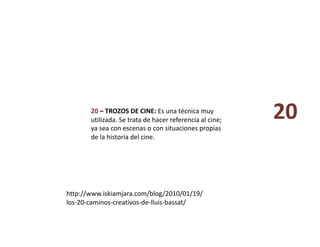 20 – TROZOS DE CINE: Es una técnica muy 
utilizada. Se trata de hacer referencia al cine; 
ya sea con escenas o con situaciones propias 
de la historia del cine. 
http://www.iskiamjara.com/blog/2010/01/19/
los‐20‐caminos‐creativos‐de‐lluis‐bassat/ 
20 
 