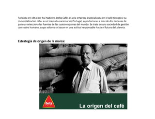 Fundada en 1961 por Rui Nabeiro, Delta Cafés es una empresa especializada en el café tostado y su 
comercialización.Líder en el mercado nacional de Portugal, exportaciones a más de dos docenas de 
países y selecciona las fuentes de las cuatro esquinas del mundo. Se trata de una sociedad de gestión 
con rostro humano, cuyos valores se basan en una actitud responsable hacia el futuro del planeta. 
Estrategia de origen de la marca: 
 