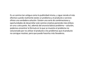 Es un camino tan antiguo como la publicidad misma, y sigue siendo el más 
efectivo cuando realmente existe un problema y el producto o servicio 
ofrece una verdadera solución. Existen una serie de combinaciones y 
oportunidades de desarrollar este camino creativo poniendo más énfasis 
en una u otra parte. Así, además del anuncio básico problema – solución, 
podemos encontrar la fórmula en la que se muestra el problema no 
solucionado por no utilizar el producto o los problemas que el producto 
no consigue resolver, pero que puede hacerlos más llevaderos. 
 