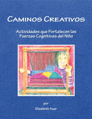 Caminos Creativos
Actividades que Fortalecen las
Fuerzas Cognitivas del Niño
por
Elizabeth Auer
Arising out of 18 years of Waldorf teaching
experience as manual arts teacher and then Waldorf
class teacher from grades 1–8, Elizabeth Auer’s
latest book, Creative Pathways, is a culmination of
her work with hands-on activities and projects
with children ages 6-14. She wishes to share the
contents with teachers everywhere in classrooms
as well as in home-school settings. The joy and benefits of
integrating arts into academic learning are reflected in its
wealth of practical advice of all kinds.
Elizabeth Auer, MEd, lives with her husband, Arthur, in a
little house in the big woods of the Monadnock region
in southern New Hampshire. She is the author and
illustrator of Learning about the World through Drawing,
a manual for Waldorf teachers. With a background in
design and illustration, she has also illustrated several
books including Arthur’s Learning about the World through
Modeling, a children’s book, Dance of the Elves, the Stella
Natura Biodynamic Agricultural Calendar and the Waldorf
Community Cookbook.
After graduating her Waldorf class in 2011, Elizabeth currently
works as an adjunct faculty member at Antioch University
New England and as a freelance artist. She teaches workshops
in the arts and is a consultant to Waldorf and other teachers.
38 Main Street
Chatham, NY 12037
 
