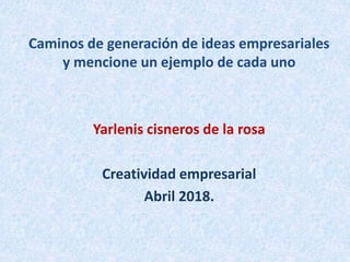 Caminos de generación de ideas empresariales
y mencione un ejemplo de cada uno
Yarlenis cisneros de la rosa
Creatividad empresarial
Abril 2018.
 