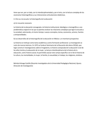 tiene que ver, por un lado, con la interdisciplinariedad y, por el otro, con la lectura compleja de los
escenarios historiográficos y sus interacciones-articulaciones dialécticas.
4. Clío va a la escuela: la historiografía de la educación
a) Un recuento necesario
La historia de la educación consagrada a la historia institucional, ideológica o monográfica a una
problemática original en las que se plantea analizar las relaciones complejas que ligan la escuela a
la sociedad, valorizando, al mismo tiempo: nuevos conceptos, temas, escenarios, actores, fuentes
y temporalidades.
b) Los desarrollos de la historiografía de la educación en México: un inventario prospectivo
La historia se instituye como tarea académica y como formación profesional. La investigación se
nutre de marcos teóricos. En 1973 se funda el Seminario de la Educación del ahora CIESAS, que
logra construir investigaciones sobre el magisterio, la historia comparada de la educación rural de
los años treinta y la educación de la mujer. La lectura interdisciplinaria de la historia de la
educación, como historia social, ha permitido asociar este campo específico con el de la historia de
la cultura, las mentalidades, la mujer, la familia, la sexualidad, el trabajo, las religiones, etcétera.

Belinda Arteaga Castillo (Docente investigadora de la Universidad Pedagógica Nacional, Ajusco.
Dirección de Investigación)

 