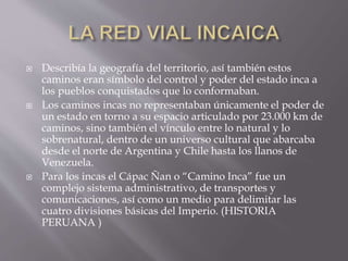  Describía la geografía del territorio, así también estos
caminos eran símbolo del control y poder del estado inca a
los pueblos conquistados que lo conformaban.
 Los caminos incas no representaban únicamente el poder de
un estado en torno a su espacio articulado por 23.000 km de
caminos, sino también el vínculo entre lo natural y lo
sobrenatural, dentro de un universo cultural que abarcaba
desde el norte de Argentina y Chile hasta los llanos de
Venezuela.
 Para los incas el Cápac Ñan o “Camino Inca” fue un
complejo sistema administrativo, de transportes y
comunicaciones, así como un medio para delimitar las
cuatro divisiones básicas del Imperio. (HISTORIA
PERUANA )
 