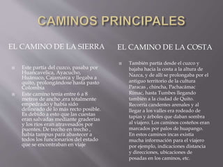  Este partía del cuzco, pasaba por
Huancavelica, Ayacucho,
Huánuco, Cajamarca y llegaba a
quito, prolongándose hasta pasto
Colombia
 Este camino tenia entre 6 a 8
metros de ancho ,era totalmente
empedrado y había sido
delineado de lo más recto posible.
Es debido a esto que las cuestas
eran salvadas mediante graderías
y los ríos eran atravesados por
puentes. De trecho en trecho ,
había tampus para abastecer a
todos los funcionarios del estado
que se encontraban en viaje
 También partía desde el cuzco y
bajaba hacia la costa a la altura de
Nazca, y de allí se prolongaba por el
antiguo territorio de la cultura
Paracas , chincha, Pachacámac
Rímac, hasta Tumbes llegando
también a la ciudad de Quito.
Recorría candentes arenales y al
llegar a los valles era rodeado de
tapias y árboles que daban sombra
al viajero. Los caminos costeños eran
marcados por palos de huapango.
En estos caminos incas existía
mucha información para el viajero
por ejemplo, indicaciones distancia
y direcciones, ubicaciones de
posadas en los caminos, etc.
EL CAMINO DE LA SIERRA EL CAMINO DE LA COSTA
 
