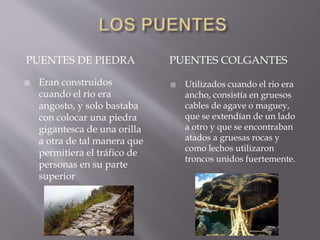 PUENTES DE PIEDRA PUENTES COLGANTES
 Eran construidos
cuando el rio era
angosto, y solo bastaba
con colocar una piedra
gigantesca de una orilla
a otra de tal manera que
permitiera el tráfico de
personas en su parte
superior
 Utilizados cuando el rio era
ancho, consistía en gruesos
cables de agave o maguey,
que se extendían de un lado
a otro y que se encontraban
atados a gruesas rocas y
como lechos utilizaron
troncos unidos fuertemente.
 