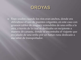  Eran usados cuando los ríos eran anchos, donde era
dificultoso el uso de puentes colgantes, en este caso con
gruesos cables de maguey extendidos de una orilla a la
otra, a través de la cual se deslizaba un recipiente a
manera de canasta, donde se encontraba el viajante que
era jalado de una orilla por un hatun runa dedicado a
esa labor de transportador.
 