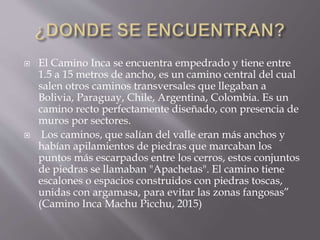 El Camino Inca se encuentra empedrado y tiene entre
1.5 a 15 metros de ancho, es un camino central del cual
salen otros caminos transversales que llegaban a
Bolivia, Paraguay, Chile, Argentina, Colombia. Es un
camino recto perfectamente diseñado, con presencia de
muros por sectores.
 Los caminos, que salían del valle eran más anchos y
habían apilamientos de piedras que marcaban los
puntos más escarpados entre los cerros, estos conjuntos
de piedras se llamaban "Apachetas". El camino tiene
escalones o espacios construidos con piedras toscas,
unidas con argamasa, para evitar las zonas fangosas”
(Camino Inca Machu Picchu, 2015)
 