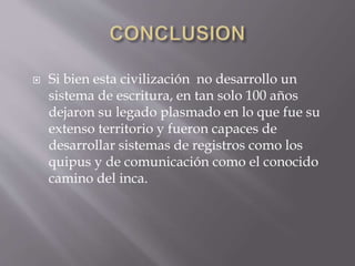  Si bien esta civilización no desarrollo un
sistema de escritura, en tan solo 100 años
dejaron su legado plasmado en lo que fue su
extenso territorio y fueron capaces de
desarrollar sistemas de registros como los
quipus y de comunicación como el conocido
camino del inca.
 