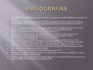  ALONSO, R. N. (20 de Noviembre de 2011). Los Incas y el medio ambiente. Arequipa: El
Tribuno.
 Boleto Machu Picchu. (04 de Enero de 2018). Recuperado el 30 de Agosto de 2018, de
Boleto Machu Picchu: https://www.boletomachupicchu.com/camino-inca-machu-
picchu/
 Camino Inca Machu Picchu. (26 de Septiembre de 2015). El Qhapaq Ñan, hoy en día:.
Recuperado el 2 de Septiembre de 2018, de Camino Inca Machu Picchu:
http://caminoincamachupicchu.org/red-caminos-inca/
 Camino Inca Machu Picchu. (26 de Septiembre de 2015). Red de Caminos Inca.
Recuperado el 02 de Septiembre de 2018, de Camino Inca Machu Picchu:
http://caminoincamachupicchu.org/red-caminos-inca/
 Inca Trail. (Febrero de 2018). Recuperado el 29 de Agosto de 2018, de Inca Trail:
http://www.incatrail-peru.com/inka-trail/spanish/history-of-the-qhapaq-nan.php
 Inca Trail. (2018). LA HISTORIA DEL "CAMINO INKA" - QHAPAQ ÑAN. Lima:
http://www.incatrail-peru.com/inka-trail/spanish/history-of-the-qhapaq-nan.php.
 Info Perú. (2006). Obtenido de INFO PERU:
http://www.infoperu.com/es/view.php?lang=es&p=121
 Morales, J. C. (2009). Historia del Perú : en el proceso americano y mundial 4. Cuarto
grado de secundaria. Lima: Bruño.
 O'Brien, J. (04 de Julio de 2015). El Camino del Inca: la autopista milenaria que creó un
imperio. (BBC, Entrevistador) Washington: BBC.
 
