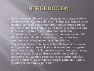  En las presentes diapositivas pretendemos exponer todo lo
referente a los “Caminos del inca”, la ruta más famosa de los
tiempos, conocido a nivel mundial, porque forma parte de
las redes viales más grandes de los incas, el camino del inca
tenía como objetivo unir los diversos pueblos del
Tahuantinsuyo. Este trayecto es muy famoso en el mundo
del turismo, en donde muchos viajeros amantes de la
aventura y la belleza natural quieren visitarlo.
 Los incas se destacaron por sus obras de ingeniería y sobre
todo por la red caminera. Habían dos caminos principales
de norte a sur, uno a lo largo de la costa y otro que atraviesa
las tierras altas. Estos estaban cruzados por caminos
transversales y caminos secundarios que unían todas las
aldeas y pueblos. La carretera principal partía de Tumbes,
pasaba por Arequipa y por Chile.
 