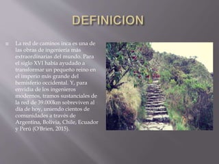  La red de caminos inca es una de
las obras de ingeniería más
extraordinarias del mundo. Para
el siglo XVI había ayudado a
transformar un pequeño reino en
el imperio más grande del
hemisferio occidental. Y, para
envidia de los ingenieros
modernos, tramos sustanciales de
la red de 39.000km sobreviven al
día de hoy, uniendo cientos de
comunidades a través de
Argentina, Bolivia, Chile, Ecuador
y Perú (O'Brien, 2015).
 