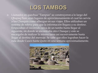  Llamados en quechua “Tampus” se construyeron a lo largo del
Qhapaq Ñan, eran lugares de aprovisionamiento el cual les servía
a los Chasquis como albergue en sus viajes. Ellos utilizaban un
sistema de relevo para que la información llegara a su destino.
Empezaban el recorrido cerca de un tambo hasta llegar al
siguiente, en donde se encontraba otro Chasqui y este se
encargaba de realizar la misma tarea así sucesivamente hasta
llegar al destino del mensaje. Se sabe que ellos lograban hacer la
ruta desde Cusco hasta Quito en una semana aproximadamente.
 