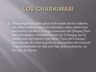 Eran pequeños asilos para el descanso de los viajeros,
así como también para sus animales, estos asilos eran
necesarios debido a la larga extensión del Qhapaq Ñan.
Sus principales visitantes fueron los Chasquis por la
traducción del nombre que sería “Casa del Chasqui”.
Los señores de estos lugares se encargaban del cuidado
y mantenimiento de esta red vial, principalmente, en
los días de lluvia.
 
