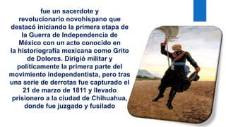 fue un sacerdote y
revolucionario novohispano que
destacó iniciando la primera etapa de
la Guerra de Independencia de
México con un acto conocido en
la historiografía mexicana como Grito
de Dolores. Dirigió militar y
políticamente la primera parte del
movimiento independentista, pero tras
una serie de derrotas fue capturado el
21 de marzo de 1811 y llevado
prisionero a la ciudad de Chihuahua,
donde fue juzgado y fusilado
 