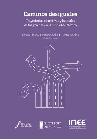 Caminos desiguales
Trayectorias educativas y laborales
de los jóvenes en la Ciudad de México
Emilio Blanco  Patricio Solís  Héctor Robles
(Coordinadores)
 