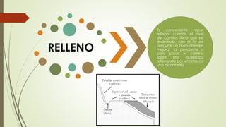 RELLENO
Es conveniente hacer
rellenos cuando el nivel
del camino tiene que ser
levantado, con el fin de
asegurar un buen drenaje,
mejorar la pendiente o
para pasar el camino
sobre una quebrada
rellenando por encima de
una alcantarilla
 