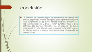 conclusión
 Los caminos se clasifican según su importancia en caminos de
primera, segunda y tercera categoría. Los de primera categoría
son naturalmente, los de mayor tránsito; tendrán pavimento de
tipo superior, resistente y amplio, tienen cunetas y taludes bien
definidos. Los caminos forestales son un aspecto de suma
importancia en lo9s sitios de aprovechamiento forestal ya que
de ellos se obtiene el acceso para poder sacar y transportar la
materia prima.
 
