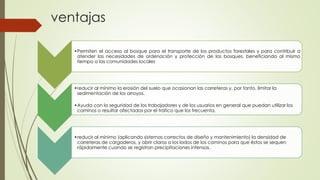 ventajas
•Permiten el acceso al bosque para el transporte de los productos forestales y para contribuir a
atender las necesidades de ordenación y protección de los bosques, beneficiando al mismo
tiempo a las comunidades locales
•reducir al mínimo la erosión del suelo que ocasionan las carreteras y, por tanto, limitar la
sedimentación de los arroyos.
•Ayuda con la seguridad de los trabajadores y de los usuarios en general que puedan utilizar los
caminos o resultar afectados por el tráfico que los frecuenta.
•reducir al mínimo (aplicando sistemas correctos de diseño y mantenimiento) la densidad de
carreteras de cargaderos, y abrir claros a los lados de los caminos para que éstos se sequen
rápidamente cuando se registran precipitaciones intensas.
 
