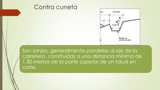 Contra cuneta
Son zanjas, generalmente paralelas al eje de la
carretera, construidas a una distancia mínima de
1.50 metros de la parte superior de un talud en
corte.
 