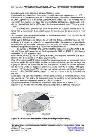 2/61 Capítulo 1: PROBLEMA DE LA SEGURIDAD VIAL: NATURALEZA Y DIMENSIONES
MATERIAL DIDÁCTICO NO-COMERCIAL – CURSOS UNIVERSITARIOS POSTGRADO ORIENTACIÓN VIAL
TRADUCCIÓN: franjusierra@arnet.com.ar
FRANCISCO JUSTO SIERRA franjusierra@yahoo.com
INGENIERO CIVIL UBA Beccar, diciembre 2008
La experiencia en un país sirve para demostrar el punto.
En Australia, las estadísticas de muertes por vehículo-motor comenzaron en 1925.
Los muertos por esta causa crecieron constantemente (con interrupciones debidas a
la Gran Depresión y a la Segunda Guerra Mundial. Hasta 1954, las muertes viales
superaron las muertes de todas las enfermedades contagiosas. Continuaron cre-
ciendo hasta el final de los 1960s, pero declinaron desde entonces (Trinca, y otros,
1988).
Alrededor del 3 por ciento de todas las muertes en Australia ocurren en el sis-
tema vial, y representan la principal causa de muerte para la gente entre 5 y 35
años.
Sin embargo, este pequeño porcentaje de muertes enmascara la importancia social
y económica del trauma vial.
Dado que la distribución de edades de las víctimas de los accidentes viales se incli-
na hacia la juventud, la reducción en longitud de vida y la consecuente pérdida de
productividad es sustancial, comparada con las más frecuentes causas de muerte
(cáncer y ataques cardíacos) que se asocian con la ancianidad.
El Bureau of Transport and Communications Economics (1994) estimó el co-
sto económico del trauma vial en Australia durante 1993 en $AUD 6,100 millones
(alrededor de $US 4,900 millones).
En sí misma, la cifra quizás no signifique mucho, pero el punto a notar es que es al-
rededor de 1.6 por ciento el Producto Bruto Interno.
Esta cifra respecto del PBI tipifica la significancia económica de los accidentes viales
en otros países industrializados, aunque se usen diferentes métodos de lugar en
lugar para estimar los costos del trauma. Por ejemplo, usando los costeos estánda-
res del Reino Unido, los costos de accidentes viales en el RU a valores 1993 repre-
sentaron 1.7 por ciento del PBI, mientras que varias estimaciones de los EUA infor-
madas por Haight (1994) podrían sugerir un costo económico entre 1 y 1.5 por ciento
del PBI.
Estos costos no son insignificantes, y sirven para subrayar la importancia económica
del trauma vial. Así, aparte de cualquier interés humanitario por el trauma vial, hay
un fuerte argumento económico para abordar el problema.
Los componentes de la estimación australiana se muestran en la Figura 1.2.
De nuevo, los montos en sí mismos no son tan importantes como su relatividad.
Figura 1.2 Costos de accidentes viales por categoría (Australia)
 