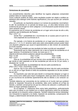 14/165 Capítulo 5 LUGARES VIALES PELIGROSOS
MATERIAL DIDÁCTICO NO-COMERCIAL – CURSOS UNIVERSITARIOS POSTGRADO ORIENTACIÓN VIAL
TRADUCCIÓN: franjusierra@arnet.com.ar
FRANCISCO JUSTO SIERRA franjusierra@yahoo.com
INGENIERO CIVIL UBA Beccar, enero 2009
Variaciones de casualidad
Los procedimientos descritos para identificar los lugares peligrosos comprenden
analizar datos en masivas bases.
Como cualquier análisis de datos, estos resultados pueden ser objeto a análisis es-
tadísticos para distinguir entre factores significativos y los que ocurren por variación
casuales.
En particular, es importante evaluar si un número de accidentes ‘anormalmen-
te alto’ de accidentes en un período de tiempo (p.e., un año) debe tomarse como
evidencia de que el lugar se volvió ‘peligroso’ o si la fluctuación puede tomarse como
mera variación casual.
Si suponemos que el número de accidentes en un lugar varía al azar de año a año,
podemos usar la distribución de Poisson:
P(x) = mx
e-m
/ x!
donde P(x) = probabilidad de x ocurrencias de un suceso para el cual el nú-
mero esperado de ocurrencias es m.
Por ejemplo, si la historia de accidentes en un lugar para los pasados cinco
años es 2, 1, 0, 2 y 5, tenemos razón para estar preocupados porque puede haber
una situación peligrosa que causó el aparentemente un alto número de accidentes
en el año reciente.
Pero, ¿cuánto es probable que sea resultado de haber ocurrido por casualidad?
Suponiendo que la mejor estimación de m sea la historia de accidentes en el
lugar, tenemos 10 accidentes en 5 años, de modo que m = 2.
Usando la fórmula anterior podemos calcular las probabilidades:
P(0) = 0.135
P(D = 0.271
P(2) = 0.271
P(3) = 0.180
P(4) = 0.090
P(5) = 0.036
Esto es, la probabilidad de que ocurran cinco accidentes en un año en un lu-
gar donde el valor esperado es de dos accidentes por año es de 3.6 por ciento, o
alrededor de 1 en 28.
Más generalmente, la probabilidad de más de cuatro accidentes es:
{P(0) + P(1) + P(2) + P(3)+P(4)} = 0.053.
Esto es, hay 5.3 por ciento de probabilidad de tener más de cuatro accidentes
en un año en un lugar donde el índice de accidentes esperados es de dos acciden-
tes por año.
Es importante usar este test para decidir si corresponde designar un lugar (o
ruta o zona) como válido para mayor investigación, dado que dará una indicación de
si una ocurrencia de accidentes aparentemente alta es debida a una variación ca-
sual.
También debemos ser conscientes de los cambios en el mundo real que pudieran
afectar la ‘esperada’ frecuencia de accidentes, tales como cambios en el flujo de
tránsito, y también convencernos de que los criterios de colección o codificación de
datos no hayan cambiado (Capítulo 4).
En el Capítulo 17, trataremos otros varios tests estadísticos, particularmente
para usar al evaluar si una medida tuvo un efecto significativo sobre los accidentes;
por ejemplo en la situación antes-y-después. También trataremos temas metodológi-
cos incluyendo la regresión a la media, migración de accidentes, compensación de
riesgos, y determinación del tamaño de la muestra.
 