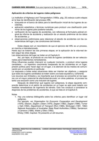 CAMINOS MÁS SEGUROS: Guía para Ingeniería de Seguridad Vial – K. W. Ogden 15/165
MATERIAL DIDÁCTICO NO-COMERCIAL – CURSOS UNIVERSITARIOS POSTGRADO ORIENTACIÓN VIAL
TRADUCCIÓN: franjusierra@arnet.com.ar
FRANCISCO JUSTO SIERRA franjusierra@yahoo.com
INGENIERO CIVIL UBA Beccar, enero 2009
Aplicación de criterios de lugares viales peligrosos
La Institution of Highways and Transportation (1990a, pág. 25) esboza cuatro etapas
en la fase de identificación del proceso HRL:
• búsqueda en el banco de datos para la identificación inicial de los lugares de ac-
cidentes,
• aplicación estadística y técnicas numéricas para producir una clasificación preli-
minar de los lugares para posterior estudio,
• verificación de los lugares de accidentes, con referencia al formulario policial ori-
ginal de informe de accidente y realización de un estudio preliminar de los datos
de accidentes, y
• observaciones preliminares para relacionar el estudio de accidentes con las ca-
racterísticas del lugar y las condiciones del tránsito.
Estas etapas son un recordatorio de que el ejercicio del HRL es un proceso,
en marcha e interrelacionado.
Hasta aquí se trataron las dos primeras etapas; en la aplicación de la vida-real de-
ben seguir las otras etapas.
Las observaciones del lugar se tratan en el Capítulo 6.
Así, por lejos, el producto es una lista de lugares candidatos de ser seleccio-
nados para tratamientos remediadores.
Otras influencias pueden intervenir en cualquier momento, y producir otros lugares
candidatos – un repentino crecimiento inesperado de los accidentes en un lugar,
presión política para ‘hacer algo’ en el lugar, o la atención de los medios de comuni-
cación por un accidente en particular.
La respuesta a todas estas situaciones debe ser intentar ser objetivos, y asegurar
que todos los lugares candidatos se traten sobre una base equitativa y coherente.
Los recursos son limitados y es importante que el proceso se concentre en los luga-
res con el mayor potencial de efectividad-de-costo; en otras palabras, el proceso es
tanto una exclusión como una inclusión de lugares.
Después de determinar qué lugares son peligrosos, la etapa siguiente com-
prende determinar si el patrón de accidentes en un lugar es apto para tratarlo con
medidas remediadoras de ingeniería de tránsito. Esto nos conduce a considerar la
diagnosis de los problemas de accidentes, lo que se trata en el Capítulo 6.
Notas
1. Hay una extensa bibliografía sobre los criterios para identificar un lugar vial
peligroso.
Por ejemplo, ver Organisation for Economic Cooperation and Development
(1976), Deacon, Zegeer y Deen (1976), Zegeer (1982), Zegeer (1986), Turner
y Hall (1994), Department of Transport (RU) (1986), McGuigan (1981, 1982)
National Association of Australian State Road Authorities (1988a), Sanderson
y Cameron (1986), Walsh y Dileo (1992).
Khisty (1990, Capítulo 16) presentó un útil resumen.
 