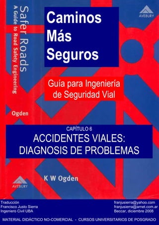 Caminos
Más
Seguros
Guía para Ingeniería
de Seguridad Vial
Traducción franjusierra@yahoo.com
Francisco Justo Sierra franjusierra@arnet.com.ar
Ingeniero Civil UBA Beccar, diciembre 2008
MATERIAL DIDÁCTICO NO-COMERCIAL - CURSOS UNIVERSITARIOS DE POSGRADO
CAPÍTULO 6
ACCIDENTES VIALES:
DIAGNOSIS DE PROBLEMAS
 