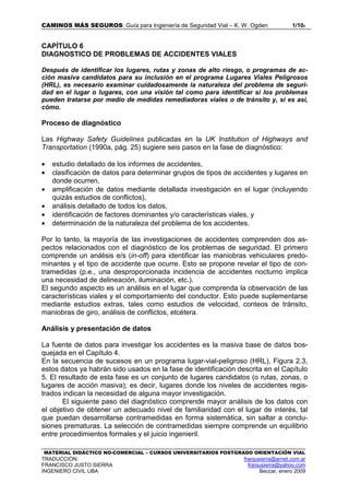 CAMINOS MÁS SEGUROS: Guía para Ingeniería de Seguridad Vial – K. W. Ogden 1/106
MATERIAL DIDÁCTICO NO-COMERCIAL – CURSOS UNIVERSITARIOS POSTGRADO ORIENTACIÓN VIAL
TRADUCCIÓN: franjusierra@arnet.com.ar
FRANCISCO JUSTO SIERRA franjusierra@yahoo.com
INGENIERO CIVIL UBA Beccar, enero 2009
CAPÍTULO 6
DIAGNOSTICO DE PROBLEMAS DE ACCIDENTES VIALES
Después de identificar los lugares, rutas y zonas de alto riesgo, o programas de ac-
ción masiva candidatos para su inclusión en el programa Lugares Viales Peligrosos
(HRL), es necesario examinar cuidadosamente la naturaleza del problema de seguri-
dad en el lugar o lugares, con una visión tal como para identificar si los problemas
pueden tratarse por medio de medidas remediadoras viales o de tránsito y, si es así,
cómo.
Proceso de diagnóstico
Las Highway Safety Guidelines publicadas en la UK Institution of Highways and
Transportation (1990a, pág. 25) sugiere seis pasos en la fase de diagnóstico:
• estudio detallado de los informes de accidentes,
• clasificación de datos para determinar grupos de tipos de accidentes y lugares en
donde ocurren,
• amplificación de datos mediante detallada investigación en el lugar (incluyendo
quizás estudios de conflictos),
• análisis detallado de todos los datos,
• identificación de factores dominantes y/o características viales, y
• determinación de la naturaleza del problema de los accidentes.
Por lo tanto, la mayoría de las investigaciones de accidentes comprenden dos as-
pectos relacionados con el diagnóstico de los problemas de seguridad. El primero
comprende un análisis e/s (in-off) para identificar las maniobras vehiculares predo-
minantes y el tipo de accidente que ocurre. Esto se propone revelar el tipo de con-
tramedidas (p.e., una desproporcionada incidencia de accidentes nocturno implica
una necesidad de delineación, iluminación, etc.).
El segundo aspecto es un análisis en el lugar que comprenda la observación de las
características viales y el comportamiento del conductor. Esto puede suplementarse
mediante estudios extras, tales como estudios de velocidad, conteos de tránsito,
maniobras de giro, análisis de conflictos, etcétera.
Análisis y presentación de datos
La fuente de datos para investigar los accidentes es la masiva base de datos bos-
quejada en el Capítulo 4.
En la secuencia de sucesos en un programa lugar-vial-peligroso (HRL), Figura 2.3,
estos datos ya habrán sido usados en la fase de identificación descrita en el Capítulo
5. El resultado de esta fase es un conjunto de lugares candidatos (o rutas, zonas, o
lugares de acción masiva); es decir, lugares donde los niveles de accidentes regis-
trados indican la necesidad de alguna mayor investigación.
El siguiente paso del diagnóstico comprende mayor análisis de los datos con
el objetivo de obtener un adecuado nivel de familiaridad con el lugar de interés, tal
que puedan desarrollarse contramedidas en forma sistemática, sin saltar a conclu-
siones prematuras. La selección de contramedidas siempre comprende un equilibrio
entre procedimientos formales y el juicio ingenieril.
 
