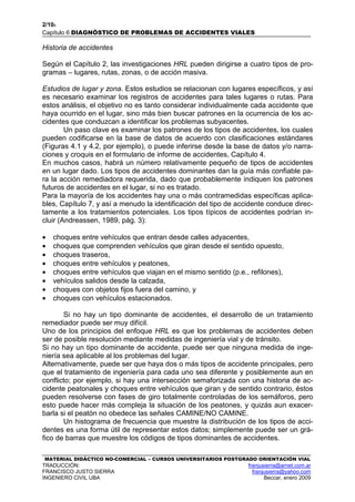 2/106
Capítulo 6 DIAGNÓSTICO DE PROBLEMAS DE ACCIDENTES VIALES
MATERIAL DIDÁCTICO NO-COMERCIAL – CURSOS UNIVERSITARIOS POSTGRADO ORIENTACIÓN VIAL
TRADUCCIÓN: franjusierra@arnet.com.ar
FRANCISCO JUSTO SIERRA franjusierra@yahoo.com
INGENIERO CIVIL UBA Beccar, enero 2009
Historia de accidentes
Según el Capítulo 2, las investigaciones HRL pueden dirigirse a cuatro tipos de pro-
gramas – lugares, rutas, zonas, o de acción masiva.
Estudios de lugar y zona. Estos estudios se relacionan con lugares específicos, y así
es necesario examinar los registros de accidentes para tales lugares o rutas. Para
estos análisis, el objetivo no es tanto considerar individualmente cada accidente que
haya ocurrido en el lugar, sino más bien buscar patrones en la ocurrencia de los ac-
cidentes que conduzcan a identificar los problemas subyacentes.
Un paso clave es examinar los patrones de los tipos de accidentes, los cuales
pueden codificarse en la base de datos de acuerdo con clasificaciones estándares
(Figuras 4.1 y 4.2, por ejemplo), o puede inferirse desde la base de datos y/o narra-
ciones y croquis en el formulario de informe de accidentes, Capítulo 4.
En muchos casos, habrá un número relativamente pequeño de tipos de accidentes
en un lugar dado. Los tipos de accidentes dominantes dan la guía más confiable pa-
ra la acción remediadora requerida, dado que probablemente indiquen los patrones
futuros de accidentes en el lugar, si no es tratado.
Para la mayoría de los accidentes hay una o más contramedidas específicas aplica-
bles, Capítulo 7, y así a menudo la identificación del tipo de accidente conduce direc-
tamente a los tratamientos potenciales. Los tipos típicos de accidentes podrían in-
cluir (Andreassen, 1989, pág. 3):
• choques entre vehículos que entran desde calles adyacentes,
• choques que comprenden vehículos que giran desde el sentido opuesto,
• choques traseros,
• choques entre vehículos y peatones,
• choques entre vehículos que viajan en el mismo sentido (p.e., refilones),
• vehículos salidos desde la calzada,
• choques con objetos fijos fuera del camino, y
• choques con vehículos estacionados.
Si no hay un tipo dominante de accidentes, el desarrollo de un tratamiento
remediador puede ser muy difícil.
Uno de los principios del enfoque HRL es que los problemas de accidentes deben
ser de posible resolución mediante medidas de ingeniería vial y de tránsito.
Si no hay un tipo dominante de accidente, puede ser que ninguna medida de inge-
niería sea aplicable al los problemas del lugar.
Alternativamente, puede ser que haya dos o más tipos de accidente principales, pero
que el tratamiento de ingeniería para cada uno sea diferente y posiblemente aun en
conflicto; por ejemplo, si hay una intersección semaforizada con una historia de ac-
cidente peatonales y choques entre vehículos que giran y de sentido contrario, éstos
pueden resolverse con fases de giro totalmente controladas de los semáforos, pero
esto puede hacer más compleja la situación de los peatones, y quizás aun exacer-
barla si el peatón no obedece las señales CAMINE/NO CAMINE.
Un histograma de frecuencia que muestre la distribución de los tipos de acci-
dentes es una forma útil de representar estos datos; simplemente puede ser un grá-
fico de barras que muestre los códigos de tipos dominantes de accidentes.
 