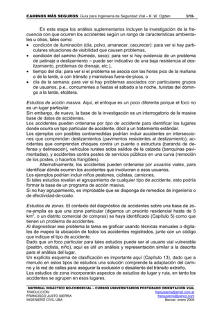 CAMINOS MÁS SEGUROS: Guía para Ingeniería de Seguridad Vial – K. W. Ogden 3/106
MATERIAL DIDÁCTICO NO-COMERCIAL – CURSOS UNIVERSITARIOS POSTGRADO ORIENTACIÓN VIAL
TRADUCCIÓN: franjusierra@arnet.com.ar
FRANCISCO JUSTO SIERRA franjusierra@yahoo.com
INGENIERO CIVIL UBA Beccar, enero 2009
En esta etapa los análisis suplementarios incluyen la investigación de la fre-
cuencia con que ocurren los accidentes según un rango de características ambienta-
les u otras, tales como:
• condición de iluminación (día, polvo, amanecer, oscurecer): para ver si hay parti-
culares situaciones de visibilidad que causen problemas,
• condición del camino (húmedo, seco): para ver si hay evidencia de un problema
de patinaje o deslizamiento – puede ser indicativo de una baja resistencia al des-
lizamiento, problemas de drenaje, etc.),
• tiempo del día: para ver si el problema se asocia con las horas pico de la mañana
o de la tarde, o con tránsito y maniobras fuera-de-picos, o
• día de la semana: para ver si hay problemas asociados con particulares grupos
de usuarios, p.e., concurrentes a fiestas el sábado a la noche, turistas del domin-
go a la tarde, etcétera.
Estudios de acción masiva. Aquí, el enfoque es un poco diferente porque el foco no
es un lugar particular.
Sin embargo, de nuevo, la base de la investigación es un interrogatorio de la masiva
base de datos de accidentes.
Los accidentes pueden ordenarse por tipo de accidente para identificar los lugares
donde ocurra un tipo particular de accidente, dócil a un tratamiento estándar.
Los ejemplos con posibles contramedidas podrían incluir accidentes en interseccio-
nes que comprendan deslizamientos (pavimentos resistentes al deslizamiento), ac-
cidentes que comprendan choques contra un puente o estructura (baranda de de-
fensa y delineación), vehículos rurales solos salidos de la calzada (banquinas pavi-
mentadas), y accidentes contra postes de servicios públicos en una curva (remoción
de los postes, o hacerlos frangibles).
Alternativamente, los accidentes pueden ordenarse por usuarios viales, para
identificar dónde ocurren los accidentes que involucran a esos usuarios.
Los ejemplos podrían incluir niños peatones, ciclistas, camiones.
Si tales estudios revelan el agrupamiento de cualquier tipo de accidente, esto podría
formar la base de un programa de acción masiva.
Si no hay agrupamiento, es improbable que se disponga de remedios de ingeniería o
de efectividad-de-costo.
Estudios de zonas. El contexto del diagnóstico de accidentes sobre una base de zo-
na-amplia es que una zona particular (digamos un precinto residencial hasta de 5
km2
, o un distrito comercial de compras) se haya identificado (Capítulo 5) como que
tienen un problema de accidentes.
Al diagnosticar ese problema la tarea es graficar usando técnicas manuales o digita-
les de mapeo la ubicación de todos los accidentes registrados, junto con un código
que indique el tipo de accidente.
Dado que un foco particular para tales estudios puede ser el usuario vial vulnerable
(peatón, ciclista, niño), aquí es útil un análisis y representación similar a la descrita
para el análisis del lugar.
Un explícito esquema de clasificación es importante aquí (Capítulo 13), dado que a
menudo en estos tipos de estudios una solución comprende la adaptación del cami-
no y la red de calles para asegurar la exclusión o desaliento del tránsito extraño.
Los estudios de zona incorporarán aspectos de estudios de lugar y ruta, en tanto los
accidentes se agrupen en esos lugares.
 