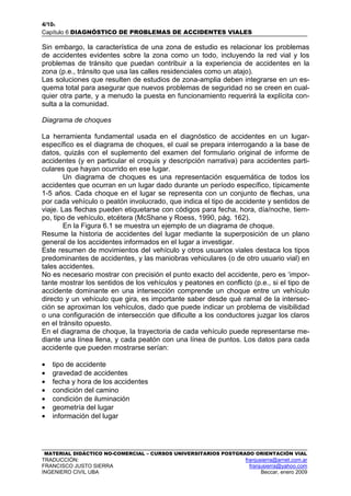 4/106
Capítulo 6 DIAGNÓSTICO DE PROBLEMAS DE ACCIDENTES VIALES
MATERIAL DIDÁCTICO NO-COMERCIAL – CURSOS UNIVERSITARIOS POSTGRADO ORIENTACIÓN VIAL
TRADUCCIÓN: franjusierra@arnet.com.ar
FRANCISCO JUSTO SIERRA franjusierra@yahoo.com
INGENIERO CIVIL UBA Beccar, enero 2009
Sin embargo, la característica de una zona de estudio es relacionar los problemas
de accidentes evidentes sobre la zona como un todo, incluyendo la red vial y los
problemas de tránsito que puedan contribuir a la experiencia de accidentes en la
zona (p.e., tránsito que usa las calles residenciales como un atajo).
Las soluciones que resulten de estudios de zona-amplia deben integrarse en un es-
quema total para asegurar que nuevos problemas de seguridad no se creen en cual-
quier otra parte, y a menudo la puesta en funcionamiento requerirá la explícita con-
sulta a la comunidad.
Diagrama de choques
La herramienta fundamental usada en el diagnóstico de accidentes en un lugar-
específico es el diagrama de choques, el cual se prepara interrogando a la base de
datos, quizás con el suplemento del examen del formulario original de informe de
accidentes (y en particular el croquis y descripción narrativa) para accidentes parti-
culares que hayan ocurrido en ese lugar.
Un diagrama de choques es una representación esquemática de todos los
accidentes que ocurran en un lugar dado durante un período específico, típicamente
1-5 años. Cada choque en el lugar se representa con un conjunto de flechas, una
por cada vehículo o peatón involucrado, que indica el tipo de accidente y sentidos de
viaje. Las flechas pueden etiquetarse con códigos para fecha, hora, día/noche, tiem-
po, tipo de vehículo, etcétera (McShane y Roess, 1990, pág. 162).
En la Figura 6.1 se muestra un ejemplo de un diagrama de choque.
Resume la historia de accidentes del lugar mediante la superposición de un plano
general de los accidentes informados en el lugar a investigar.
Este resumen de movimientos del vehículo y otros usuarios viales destaca los tipos
predominantes de accidentes, y las maniobras vehiculares (o de otro usuario vial) en
tales accidentes.
No es necesario mostrar con precisión el punto exacto del accidente, pero es ‘impor-
tante mostrar los sentidos de los vehículos y peatones en conflicto (p.e., si el tipo de
accidente dominante en una intersección comprende un choque entre un vehículo
directo y un vehículo que gira, es importante saber desde qué ramal de la intersec-
ción se aproximan los vehículos, dado que puede indicar un problema de visibilidad
o una configuración de intersección que dificulte a los conductores juzgar los claros
en el tránsito opuesto.
En el diagrama de choque, la trayectoria de cada vehículo puede representarse me-
diante una línea llena, y cada peatón con una línea de puntos. Los datos para cada
accidente que pueden mostrarse serían:
• tipo de accidente
• gravedad de accidentes
• fecha y hora de los accidentes
• condición del camino
• condición de iluminación
• geometría del lugar
• información del lugar
 