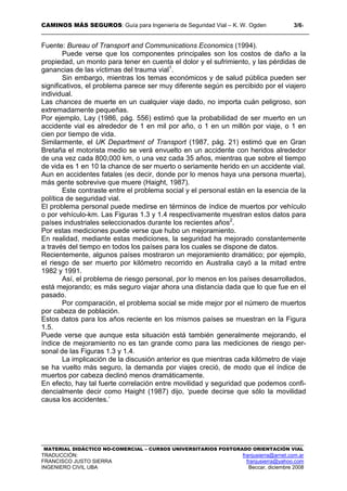 CAMINOS MÁS SEGUROS: Guía para Ingeniería de Seguridad Vial – K. W. Ogden 3/61
MATERIAL DIDÁCTICO NO-COMERCIAL – CURSOS UNIVERSITARIOS POSTGRADO ORIENTACIÓN VIAL
TRADUCCIÓN: franjusierra@arnet.com.ar
FRANCISCO JUSTO SIERRA franjusierra@yahoo.com
INGENIERO CIVIL UBA Beccar, diciembre 2008
Fuente: Bureau of Transport and Communications Economics (1994).
Puede verse que los componentes principales son los costos de daño a la
propiedad, un monto para tener en cuenta el dolor y el sufrimiento, y las pérdidas de
ganancias de las víctimas del trauma vial1
.
Sin embargo, mientras los temas económicos y de salud pública pueden ser
significativos, el problema parece ser muy diferente según es percibido por el viajero
individual.
Las chances de muerte en un cualquier viaje dado, no importa cuán peligroso, son
extremadamente pequeñas.
Por ejemplo, Lay (1986, pág. 556) estimó que la probabilidad de ser muerto en un
accidente vial es alrededor de 1 en mil por año, o 1 en un millón por viaje, o 1 en
cien por tiempo de vida.
Similarmente, el UK Department of Transport (1987, pág. 21) estimó que en Gran
Bretaña el motorista medio se verá envuelto en un accidente con heridos alrededor
de una vez cada 800,000 km, o una vez cada 35 años, mientras que sobre el tiempo
de vida es 1 en 10 la chance de ser muerto o seriamente herido en un accidente vial.
Aun en accidentes fatales (es decir, donde por lo menos haya una persona muerta),
más gente sobrevive que muere (Haight, 1987).
Este contraste entre el problema social y el personal están en la esencia de la
política de seguridad vial.
El problema personal puede medirse en términos de índice de muertos por vehículo
o por vehículo-km. Las Figuras 1.3 y 1.4 respectivamente muestran estos datos para
países industriales seleccionados durante los recientes años2
.
Por estas mediciones puede verse que hubo un mejoramiento.
En realidad, mediante estas mediciones, la seguridad ha mejorado constantemente
a través del tiempo en todos los países para los cuales se dispone de datos.
Recientemente, algunos países mostraron un mejoramiento dramático; por ejemplo,
el riesgo de ser muerto por kilómetro recorrido en Australia cayó a la mitad entre
1982 y 1991.
Así, el problema de riesgo personal, por lo menos en los países desarrollados,
está mejorando; es más seguro viajar ahora una distancia dada que lo que fue en el
pasado.
Por comparación, el problema social se mide mejor por el número de muertos
por cabeza de población.
Estos datos para los años reciente en los mismos países se muestran en la Figura
1.5.
Puede verse que aunque esta situación está también generalmente mejorando, el
índice de mejoramiento no es tan grande como para las mediciones de riesgo per-
sonal de las Figuras 1.3 y 1.4.
La implicación de la discusión anterior es que mientras cada kilómetro de viaje
se ha vuelto más seguro, la demanda por viajes creció, de modo que el índice de
muertos por cabeza declinó menos dramáticamente.
En efecto, hay tal fuerte correlación entre movilidad y seguridad que podemos confi-
dencialmente decir como Haight (1987) dijo, ‘puede decirse que sólo la movilidad
causa los accidentes.’
 