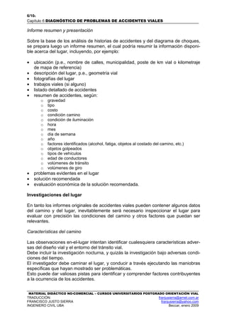 6/106
Capítulo 6 DIAGNÓSTICO DE PROBLEMAS DE ACCIDENTES VIALES
MATERIAL DIDÁCTICO NO-COMERCIAL – CURSOS UNIVERSITARIOS POSTGRADO ORIENTACIÓN VIAL
TRADUCCIÓN: franjusierra@arnet.com.ar
FRANCISCO JUSTO SIERRA franjusierra@yahoo.com
INGENIERO CIVIL UBA Beccar, enero 2009
Informe resumen y presentación
Sobre la base de los análisis de historias de accidentes y del diagrama de choques,
se prepara luego un informe resumen, el cual podría resumir la información disponi-
ble acerca del lugar, incluyendo, por ejemplo:
• ubicación (p.e., nombre de calles, municipalidad, poste de km vial o kilometraje
de mapa de referencia)
• descripción del lugar, p.e., geometría vial
• fotografías del lugar
• trabajos viales (si alguno)
• listado detallado de accidentes
• resumen de accidentes, según:
o gravedad
o tipo
o costo
o condición camino
o condición de iluminación
o hora
o mes
o día de semana
o año
o factores identificados (alcohol, fatiga, objetos al costado del camino, etc.)
o objetos golpeados
o tipos de vehículos
o edad de conductores
o volúmenes de tránsito
o volúmenes de giro
• problemas evidentes en el lugar
• solución recomendada
• evaluación económica de la solución recomendada.
Investigaciones del lugar
En tanto los informes originales de accidentes viales pueden contener algunos datos
del camino y del lugar, inevitablemente será necesario inspeccionar el lugar para
evaluar con precisión las condiciones del camino y otros factores que puedan ser
relevantes.
Características del camino
Las observaciones en-el-lugar intentan identificar cualesquiera características adver-
sas del diseño vial y el entorno del tránsito vial.
Debe incluir la investigación nocturna, y quizás la investigación bajo adversas condi-
ciones del tiempo.
El investigador debe caminar el lugar, y conducir a través ejecutando las maniobras
específicas que hayan mostrado ser problemáticas.
Esto puede dar valiosas pistas para identificar y comprender factores contribuyentes
a la ocurrencia de los accidentes.
 