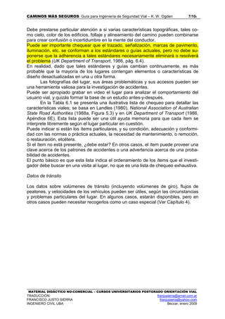 CAMINOS MÁS SEGUROS: Guía para Ingeniería de Seguridad Vial – K. W. Ogden 7/106
MATERIAL DIDÁCTICO NO-COMERCIAL – CURSOS UNIVERSITARIOS POSTGRADO ORIENTACIÓN VIAL
TRADUCCIÓN: franjusierra@arnet.com.ar
FRANCISCO JUSTO SIERRA franjusierra@yahoo.com
INGENIERO CIVIL UBA Beccar, enero 2009
Debe prestarse particular atención a si varias características topográficas, tales co-
mo cielo, color de los edificios, follaje y alineamiento del camino pueden combinarse
para crear confusión o incertidumbre en la mente del conductor.
Puede ser importante chequear que el trazado, señalización, marcas de pavimento,
iluminación, etc. se conforman a los estándares o guías actuales, pero no debe su-
ponerse que la adherencia a tales estándares necesariamente eliminará o resolverá
el problema (UK Department of Transport, 1986, pág. 6.4).
En realidad, dado que tales estándares y guías cambian continuamente, es más
probable que la mayoría de los lugares contengan elementos o características de
diseño desactualizadas en una u otra forma.
Las fotografías del lugar, sus áreas problemáticas y sus accesos pueden ser
una herramienta valiosa para la investigación de accidentes.
Puede ser apropiado grabar en video el lugar para analizar el comportamiento del
usuario vial, y quizás formar la base de un estudio antes-y-después.
En la Tabla 6.1 se presenta una ilustrativa lista de chequeo para detallar las
características viales; se basa en Landles (1980), National Association of Australian
State Road Authorities (1988a, Figura 5.3) y en UK Department of Transport (1986,
Apéndice 6E). Esta lista puede ser una útil ayuda memoria para que cada ítem se
interprete libremente según el lugar particular en cuestión.
Puede indicar si están los ítems particulares, y su condición, adecuación y conformi-
dad con las normas o práctica actuales, la necesidad de mantenimiento, o remoción,
o restauración, etcétera.
Si el ítem no está presente, ¿debe estar? En otros casos, el ítem puede proveer una
clave acerca de los patrones de accidentes o una advertencia acerca de una proba-
bilidad de accidentes.
El punto básico es que esta lista indica el ordenamiento de los ítems que el investi-
gador debe buscar en una visita al lugar, no que es una lista de chequeo exhaustiva.
Datos de tránsito
Los datos sobre volúmenes de tránsito (incluyendo volúmenes de giro), flujos de
peatones, y velocidades de los vehículos pueden ser útiles, según las circunstancias
y problemas particulares del lugar. En algunos casos, estarán disponibles, pero en
otros casos pueden necesitar recogerlos como un caso especial (Ver Capítulo 4).
 