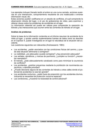 CAMINOS MÁS SEGUROS: Guía para Ingeniería de Seguridad Vial – K. W. Ogden 9/106
MATERIAL DIDÁCTICO NO-COMERCIAL – CURSOS UNIVERSITARIOS POSTGRADO ORIENTACIÓN VIAL
TRADUCCIÓN: franjusierra@arnet.com.ar
FRANCISCO JUSTO SIERRA franjusierra@yahoo.com
INGENIERO CIVIL UBA Beccar, enero 2009
Los ejemplos incluyen frenado tardío al entrar en una curva cerrada, acciones evasi-
vas en una intersección, comportamiento resultante de una inadecuada o errónea
información visual, etc.
Estas acciones pueden codificarse en un estudio de conflictos, el cual comprende la
observación directa del lugar, o el uso de grabaciones de video, para examinar y
obtener claves sobre los problemas de accidentes en el lugar.
La información obtenida así puede ser valiosa para comprender la operación de
tránsito y las interacciones que ocurren entre las corrientes de tránsito en el lugar.
Análisis de problemas
Sobre la base de la información contenida en el informe resumen de accidente de la
visita al lugar, y quizás usando suplementarias fuentes de datos como se describe
en el Capítulo 4, puede investigarse en el lugar la naturaleza de la situación del ac-
cidente.
Las cuestiones siguientes son relevantes (Andreassend, 1983):
• Los accidentes, ¿están asociados con las condiciones físicas del camino, y pue-
de esta situación eliminarse o corregirse?
• La visibilidad, ¿es adecuada o puede corregirse? ¿hay prevención adecuada?
• Las señales, semáforos, y marcas de pavimento, ¿cumplen su función? ¿necesi-
tan reemplazo?
• El tránsito, ¿está adecuadamente canalizado como para minimizar la ocurrencia
de conflictos?
• Los accidentes, ¿podrían prevenirse mediante la prohibición de movimientos es-
pecíficos, o dándole prioridad?
• ¿Puede desviarse alguna de las corrientes de tránsito a otras calles donde el po-
tencial de accidentes no sea tan grande?
• Los accidentes nocturnos, ¿están fuera de proporción con los accidentes diurnos,
indicando la necesidad de protección nocturna especial?
• Las condiciones, ¿muestran la necesidad de control adicional?
 