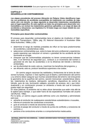 CAMINOS MÁS SEGUROS: Guía para Ingeniería de Seguridad Vial – K. W. Ogden 1/87
MATERIAL DIDÁCTICO NO-COMERCIAL – CURSOS UNIVERSITARIOS POSTGRADO ORIENTACIÓN VIAL
TRADUCCIÓN: franjusierra@arnet.com.ar
FRANCISCO JUSTO SIERRA franjusierra@yahoo.com
INGENIERO CIVIL UBA Beccar, diciembre 2008
CAPÍTULO 7
DESARROLLO DE CONTRAMEDIDAS
Las etapas precedentes del proceso Ubicación de Peligros Viales identificaron luga-
res con problemas de accidentes susceptibles de tratamiento con medidas de inge-
niería vial o de tránsito. La etapa siguiente es desarrollar tratamientos remediadores
para el lugar-específico. En este capítulo se tratan los principios para desarrollar con-
tramedidas y se revisan los tratamientos genéricos aplicables a un rango de tipos de
accidentes y situaciones. Los Capítulos 8 a 14 tratan luego con mayor detalle las con-
tramedidas específicas.
Principios para desarrollar contramedidas
El proceso para desarrollar contramedidas tiene el objetivo de (Institution of High-
ways and Transportaron, 1990a, pág. 25; National Association of Australian State
Road Authorities, 1988a, p 26):
• determinar el rango de medidas probables de influir en los tipos predominantes
de accidentes y características viales,
• seleccionar contramedidas que, sobre la base del juicio profesional y experiencia,
pueda esperarse que reduzcan el número o gravedad de los accidente del tipo
dominante en el lugar,
• chequear que las contramedidas adoptadas no tienen consecuencias indesea-
bles, ni en términos de seguridad (p.e., conducir a un incremento del número o
gravedad de otro tipo de accidentes) o en la eficiencia del tránsito o términos
ambientales,
• ser de efectividad de costo; esto es, maximizar los beneficios del programa, y
• ser eficiente; esto es, producir beneficios superiores a los costos.
Un camino seguro reconoce las realidades y limitaciones de la toma de deci-
siones humanas, Capítulo 3. Esto significa que el diseño y administración del camino
y su entorno deben asegurar que muchas características del entorno vial (incluyendo
la geometría de la superficie del camino, sección transversal, características latera-
les, tratamientos de mediana, delineación, semáforos, dispositivos de control de
tránsito, guía de ruta, iluminación callejera, provisión de accesos, etc.), que indivi-
dualmente y en combinación provean un ambienta a través del cual el conductor
pueda viajar con seguridad.
En otras palabras, el ambiente vial no debe ubicar demandas que estén más allá de
la aptitud para manejar, o que estén fuera de las expectativas normales del usuario
vial (Rumar, 1982).
Por lo tanto, un camino seguro puede definirse como uno diseñado y administrado
para que:
• advierta al conductor de cualesquiera características subestándares o inusuales,
• informe el conductor las condiciones a encontrar,
• guíe al conductor a través de secciones inusuales,
• controle el pasaje del conductor a través de puntos de conflictito y conexiones de
caminos, y
• perdone a los conductores errantes o a comportamientos inadecuados.
 