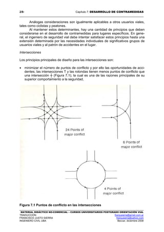 2/87 Capítulo 7: DESARROLLO DE CONTRAMEDIDAS
MATERIAL DIDÁCTICO NO-COMERCIAL – CURSOS UNIVERSITARIOS POSTGRADO ORIENTACIÓN VIAL
TRADUCCIÓN: franjusierra@arnet.com.ar
FRANCISCO JUSTO SIERRA franjusierra@yahoo.com
INGENIERO CIVIL UBA Beccar, diciembre 2008
Análogas consideraciones son igualmente aplicables a otros usuarios viales,
tales como ciclistas y peatones.
Al mantener estos determinantes, hay una cantidad de principios que deben
considerarse en el desarrollo de contramedidas para lugares específicos. En gene-
ral, el ingeniero de seguridad vial debe intentar satisfacer estos principios hasta una
extensión determinada por las necesidades individuales de significativos grupos de
usuarios viales y al patrón de accidentes en el lugar.
Intersecciones
Los principios principales de diseño para las intersecciones son:
• minimizar el número de puntos de conflicto y por ello las oportunidades de acci-
dentes; las intersecciones T y las rotondas tienen menos puntos de conflicto que
una intersección ┼ (Figura 7.1), la cual es una de las razones principales de su
superior comportamiento a la seguridad,
Figura 7.1 Puntos de conflicto en las intersecciones
 