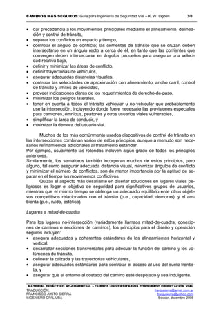 CAMINOS MÁS SEGUROS: Guía para Ingeniería de Seguridad Vial – K. W. Ogden 3/87
MATERIAL DIDÁCTICO NO-COMERCIAL – CURSOS UNIVERSITARIOS POSTGRADO ORIENTACIÓN VIAL
TRADUCCIÓN: franjusierra@arnet.com.ar
FRANCISCO JUSTO SIERRA franjusierra@yahoo.com
INGENIERO CIVIL UBA Beccar, diciembre 2008
• dar precedencia a los movimientos principales mediante el alineamiento, delinea-
ción y control de tránsito,
• separar los conflictos en espacio y tiempo,
• controlar el ángulo de conflicto; las corrientes de tránsito que se cruzan deben
intersectarse en un ángulo recto a cerca de él, en tanto que las corrientes que
convergen deben intersectarse en ángulos pequeños para asegurar una veloci-
dad relativa baja,
• definir y minimizar las áreas de conflicto,
• definir trayectorias de vehículos,
• asegurar adecuadas distancias visuales,
• controlar las velocidades de aproximación con alineamiento, ancho carril, control
de tránsito y límites de velocidad,
• proveer indicaciones claras de los requerimientos de derecho-de-paso,
• minimizar los peligros laterales,
• tener en cuenta a todos el tránsito vehicular u no-vehicular que probablemente
use la intersección, incluyendo donde fuere necesario las provisiones especiales
para camiones, ómnibus, peatones y otros usuarios viales vulnerables,
• simplificar la tarea de conducir, y
• minimizar la demora del usuario vial.
Muchos de los más comúnmente usados dispositivos de control de tránsito en
las intersecciones combinan varios de estos principios, aunque a menudo son nece-
sarios refinamientos adicionales al tratamiento estándar.
Por ejemplo, usualmente las rotondas incluyen algún grado de todos los principios
anteriores.
Similarmente, los semáforos también incorporan muchos de estos principios, pero
alguno, tal como asegurar adecuada distancia visual, minimizar ángulos de conflicto
y minimizar el número de conflictos, son de menor importancia por la aptitud de se-
parar en el tiempo los movimientos conflictivos.
Quizás el aspecto más desafiante en diseñar soluciones en lugares viales pe-
ligrosos es logar el objetivo de seguridad para significativos grupos de usuarios,
mientras que el mismo tiempo se obtenga un adecuado equilibrio ente otros objeti-
vos competitivos relacionados con el tránsito (p.e., capacidad, demoras), y el am-
bienta (p.e., ruido, estética).
Lugares a mitad-de-cuadra
Para los lugares no-intersección (variadamente llamaos mitad-de-cuadra, conexio-
nes de caminos o secciones de caminos), los principios para el diseño y operación
seguros incluyen:
• asegura adecuados y coherentes estándares de los alineamientos horizontal y
vertical,
• desarrollar secciones transversales para adecuar la función del camino y los vo-
lúmenes de tránsito,
• delinear la calzada y las trayectorias vehiculares,
• asegurar adecuados estándares para controlar el acceso al uso del suelo frentis-
ta, y
• asegurar que el entorno al costado del camino esté despejado y sea indulgente.
 