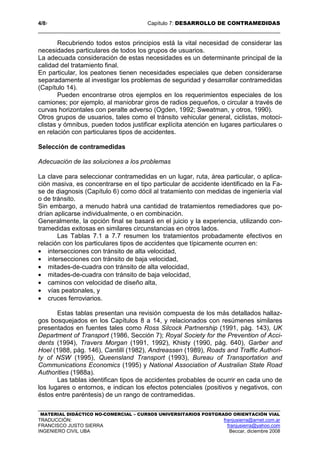 4/87 Capítulo 7: DESARROLLO DE CONTRAMEDIDAS
MATERIAL DIDÁCTICO NO-COMERCIAL – CURSOS UNIVERSITARIOS POSTGRADO ORIENTACIÓN VIAL
TRADUCCIÓN: franjusierra@arnet.com.ar
FRANCISCO JUSTO SIERRA franjusierra@yahoo.com
INGENIERO CIVIL UBA Beccar, diciembre 2008
Recubriendo todos estos principios está la vital necesidad de considerar las
necesidades particulares de todos los grupos de usuarios.
La adecuada consideración de estas necesidades es un determinante principal de la
calidad del tratamiento final.
En particular, los peatones tienen necesidades especiales que deben considerarse
separadamente al investigar los problemas de seguridad y desarrollar contramedidas
(Capítulo 14).
Pueden encontrarse otros ejemplos en los requerimientos especiales de los
camiones; por ejemplo, al maniobrar giros de radios pequeños, o circular a través de
curvas horizontales con peralte adverso (Ogden, 1992; Sweatman, y otros, 1990).
Otros grupos de usuarios, tales como el tránsito vehicular general, ciclistas, motoci-
clistas y ómnibus, pueden todos justificar explícita atención en lugares particulares o
en relación con particulares tipos de accidentes.
Selección de contramedidas
Adecuación de las soluciones a los problemas
La clave para seleccionar contramedidas en un lugar, ruta, área particular, o aplica-
ción masiva, es concentrarse en el tipo particular de accidente identificado en la Fa-
se de diagnosis (Capítulo 6) como dócil al tratamiento con medidas de ingeniería vial
o de tránsito.
Sin embargo, a menudo habrá una cantidad de tratamientos remediadores que po-
drían aplicarse individualmente, o en combinación.
Generalmente, la opción final se basará en el juicio y la experiencia, utilizando con-
tramedidas exitosas en similares circunstancias en otros lados.
Las Tablas 7.1 a 7.7 resumen los tratamientos probadamente efectivos en
relación con los particulares tipos de accidentes que típicamente ocurren en:
• intersecciones con tránsito de alta velocidad,
• intersecciones con tránsito de baja velocidad,
• mitades-de-cuadra con tránsito de alta velocidad,
• mitades-de-cuadra con tránsito de baja velocidad,
• caminos con velocidad de diseño alta,
• vías peatonales, y
• cruces ferroviarios.
Estas tablas presentan una revisión compuesta de los más detallados hallaz-
gos bosquejados en los Capítulos 8 a 14, y relacionados con resúmenes similares
presentados en fuentes tales como Ross Silcock Partnership (1991, pág. 143), UK
Department of Transport (1986, Sección 7); Royal Society for the Prevention of Acci-
dents (1994), Travers Morgan (1991, 1992), Khisty (1990, pág. 640), Garber and
Hoel (1988, pág. 146), Cantilli (1982), Andreassen (1989), Roads and Traffic Authori-
ty of NSW (1995), Queensland Transport (1993), Bureau of Transportation and
Communications Economics (1995) y National Association of Australian State Road
Authorities (1988a).
Las tablas identifican tipos de accidentes probables de ocurrir en cada uno de
los lugares o entornos, e indican los efectos potenciales (positivos y negativos, con
éstos entre paréntesis) de un rango de contramedidas.
 