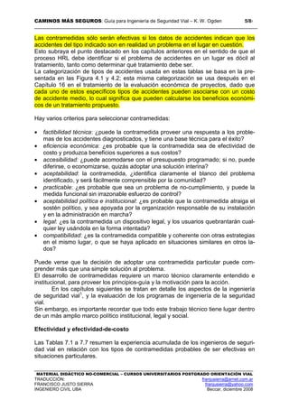 CAMINOS MÁS SEGUROS: Guía para Ingeniería de Seguridad Vial – K. W. Ogden 5/87
MATERIAL DIDÁCTICO NO-COMERCIAL – CURSOS UNIVERSITARIOS POSTGRADO ORIENTACIÓN VIAL
TRADUCCIÓN: franjusierra@arnet.com.ar
FRANCISCO JUSTO SIERRA franjusierra@yahoo.com
INGENIERO CIVIL UBA Beccar, diciembre 2008
Las contramedidas sólo serán efectivas si los datos de accidentes indican que los
accidentes del tipo indicado son en realidad un problema en el lugar en cuestión.
Esto subraya el punto destacado en los capítulos anteriores en el sentido de que el
proceso HRL debe identificar si el problema de accidentes en un lugar es dócil al
tratamiento, tanto como determinar qué tratamiento debe ser.
La categorización de tipos de accidentes usada en estas tablas se basa en la pre-
sentada en las Figura 4.1 y 4.2; esta misma categorización se usa después en el
Capítulo 16 en el tratamiento de la evaluación económica de proyectos, dado que
cada uno de estos específicos tipos de accidentes pueden asociarse con un costo
de accidente medio, lo cual significa que pueden calcularse los beneficios económi-
cos de un tratamiento propuesto.
Hay varios criterios para seleccionar contramedidas:
• factibilidad técnica: ¿puede la contramedida proveer una respuesta a los proble-
mas de los accidentes diagnosticados, y tiene una base técnica para el éxito?
• eficiencia económica: ¿es probable que la contramedida sea de efectividad de
costo y produzca beneficios superiores a sus costos?
• accesibilidad: ¿puede acomodarse con el presupuesto programado; si no, puede
diferirse, o economizarse, quizás adoptar una solución interina?
• aceptabilidad: la contramedida, ¿identifica claramente el blanco del problema
identificado, y será fácilmente comprensible por la comunidad?
• practicable: ¿es probable que sea un problema de no-cumplimiento, y puede la
medida funcional sin irrazonable esfuerzo de control?
• aceptabilidad política e institucional: ¿es probable que la contramedida atraiga el
sostén político, y sea apoyada por la organización responsable de su instalación
y en la administración en marcha?
• legal: ¿es la contramedida un dispositivo legal, y los usuarios quebrantarán cual-
quier ley usándola en la forma intentada?
• compatibilidad: ¿es la contramedida compatible y coherente con otras estrategias
en el mismo lugar, o que se haya aplicado en situaciones similares en otros la-
dos?
Puede verse que la decisión de adoptar una contramedida particular puede com-
prender más que una simple solución al problema.
El desarrollo de contramedidas requiere un marco técnico claramente entendido e
institucional, para proveer los principios-guía y la motivación para la acción.
En los capítulos siguientes se tratan en detalle los aspectos de la ingeniería
de seguridad vial1
, y la evaluación de los programas de ingeniería de la seguridad
vial.
Sin embargo, es importante recordar que todo este trabajo técnico tiene lugar dentro
de un más amplio marco político institucional, legal y social.
Efectividad y efectividad-de-costo
Las Tablas 7.1 a 7.7 resumen la experiencia acumulada de los ingenieros de seguri-
dad vial en relación con los tipos de contramedidas probables de ser efectivas en
situaciones particulares.
 